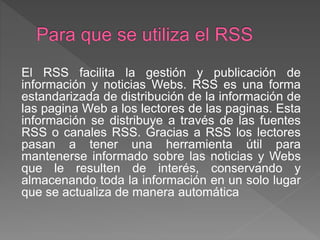 El RSS facilita la gestión y publicación de
información y noticias Webs. RSS es una forma
estandarizada de distribución de la información de
las pagina Web a los lectores de las paginas. Esta
información se distribuye a través de las fuentes
RSS o canales RSS. Gracias a RSS los lectores
pasan a tener una herramienta útil para
mantenerse informado sobre las noticias y Webs
que le resulten de interés, conservando y
almacenando toda la información en un solo lugar
que se actualiza de manera automática
 
