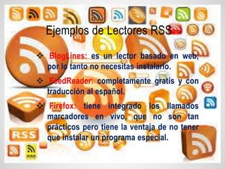  BlogLines: es un lector basado en web,
por lo tanto no necesitas instalarlo.
 FeedReader: completamente gratis y con
traducción al español.
 Firefox: tiene integrado los llamados
marcadores en vivo, que no son tan
prácticos pero tiene la ventaja de no tener
que instalar un programa especial.
Ejemplos de Lectores RSS
 