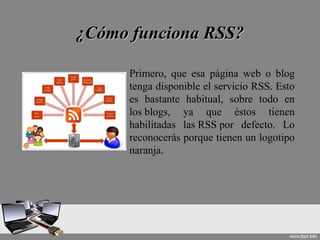 ¿Cómo funciona RSS?¿Cómo funciona RSS?
Primero, que esa página web o blog
tenga disponible el servicio RSS. Esto
es bastante habitual, sobre todo en
los blogs, ya que éstos tienen
habilitadas las RSS por defecto. Lo
reconocerás porque tienen un logotipo
naranja.
 