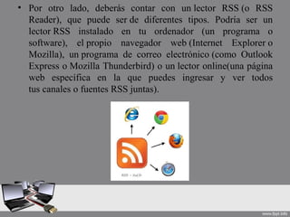 • Por otro lado, deberás contar con un lector RSS (o RSS
Reader), que puede ser de diferentes tipos. Podría ser un
lector RSS instalado en tu ordenador (un programa o
software), el propio navegador web (Internet Explorer o
Mozilla), un programa de correo electrónico (como Outlook
Express o Mozilla Thunderbird) o un lector online(una página
web específica en la que puedes ingresar y ver todos
tus canales o fuentes RSS juntas).
 