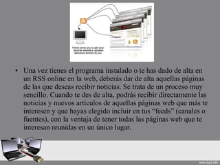 • Una vez tienes el programa instalado o te has dado de alta en
un RSS online en la web, deberás dar de alta aquellas páginas
de las que deseas recibir noticias. Se trata de un proceso muy
sencillo. Cuando te des de alta, podrás recibir directamente las
noticias y nuevos artículos de aquellas páginas web que más te
interesen y que hayas elegido incluir en tus “feeds” (canales o
fuentes), con la ventaja de tener todas las páginas web que te
interesan reunidas en un único lugar.
 