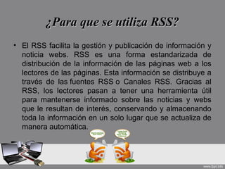 ¿Para que se utiliza RSS?¿Para que se utiliza RSS?
• El RSS facilita la gestión y publicación de información y
noticia webs. RSS es una forma estandarizada de
distribución de la información de las páginas web a los
lectores de las páginas. Esta información se distribuye a
través de las fuentes RSS o Canales RSS. Gracias al
RSS, los lectores pasan a tener una herramienta útil
para mantenerse informado sobre las noticias y webs
que le resultan de interés, conservando y almacenando
toda la información en un solo lugar que se actualiza de
manera automática.
 