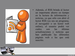 • Además, el RSS brinda al lector
un importante ahorro en tiempo
en la lectura de información y
noticias, ya que sólo con abrir el
lector RSS (ya sea un programa,
el navegador o un lector web
online), el usuario podrá ver
cuáles son las últimas
actualizaciones y noticias que
han publicado las diferentes
páginas web a las que está
suscrito.
 