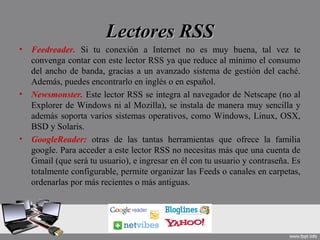 Lectores RSSLectores RSS
• Feedreader. Si tu conexión a Internet no es muy buena, tal vez te
convenga contar con este lector RSS ya que reduce al mínimo el consumo
del ancho de banda, gracias a un avanzado sistema de gestión del caché.
Además, puedes encontrarlo en inglés o en español.
• Newsmonster. Este lector RSS se integra al navegador de Netscape (no al
Explorer de Windows ni al Mozilla), se instala de manera muy sencilla y
además soporta varios sistemas operativos, como Windows, Linux, OSX,
BSD y Solaris.
• GoogleReader: otras de las tantas herramientas que ofrece la familia
google. Para acceder a este lector RSS no necesitas más que una cuenta de
Gmail (que será tu usuario), e ingresar en él con tu usuario y contraseña. Es
totalmente configurable, permite organizar las Feeds o canales en carpetas,
ordenarlas por más recientes o más antiguas.
 
