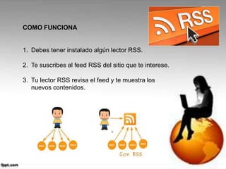 COMO FUNCIONA
1. Debes tener instalado algún lector RSS.
2. Te suscribes al feed RSS del sitio que te interese.
3. Tu lector RSS revisa el feed y te muestra los
nuevos contenidos.