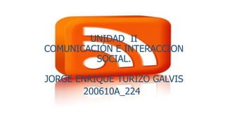 UNIDAD II
COMUNICACIÓN E INTERACCION
SOCIAL.
JORGE ENRIQUE TURIZO GALVIS
200610A_224
 