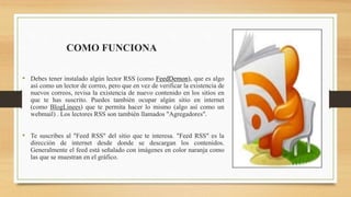 COMO FUNCIONA
• Debes tener instalado algún lector RSS (como FeedDemon), que es algo
así como un lector de correo, pero que en vez de verificar la existencia de
nuevos correos, revisa la existencia de nuevo contenido en los sitios en
que te has suscrito. Puedes también ocupar algún sitio en internet
(como BlogLinees) que te permita hacer lo mismo (algo así como un
webmail) . Los lectores RSS son también llamados "Agregadores".
• Te suscribes al "Feed RSS" del sitio que te interesa. "Feed RSS" es la
dirección de internet desde donde se descargan los contenidos.
Generalmente el feed está señalado con imágenes en color naranja como
las que se muestran en el gráfico.
 