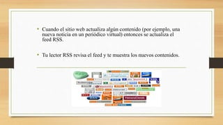 • Cuando el sitio web actualiza algún contenido (por ejemplo, una
nueva noticia en un periódico virtual) entonces se actualiza el
feed RSS.
• Tu lector RSS revisa el feed y te muestra los nuevos contenidos.
 