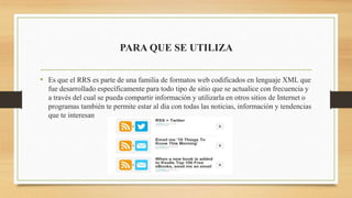 PARA QUE SE UTILIZA
• Es que el RRS es parte de una familia de formatos web codificados en lenguaje XML que
fue desarrollado específicamente para todo tipo de sitio que se actualice con frecuencia y
a través del cual se pueda compartir información y utilizarla en otros sitios de Internet o
programas también te permite estar al día con todas las noticias, información y tendencias
que te interesan
 