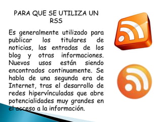 PARA QUE SE UTILIZA UN
RSS
Es generalmente utilizado para
publicar los titulares de
noticias, las entradas de los
blog y otras informaciones.
Nuevos usos están siendo
encontrados continuamente. Se
habla de una segunda era de
Internet, tras el desarrollo de
redes hipervínculadas que abre
potencialidades muy grandes en
el acceso a la información.
 