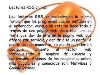 Lectores RSS online:
Los lectores RSS online cumplen la misma
función que los programas que se instalan en
el ordenador, aunque en este se hace todo a
través de una página web. Para ello, uno se
tiene que dar de alta en la página web que
ofrece ese servicio y dar de alta un perfil. A
partir de ese momento, se puede acceder en
cualquier momento al lector web
introduciendo el nombre de usuario y
contraseña. Algunos de los programas online
más populares y conocidos son: Netvibes ó
Google Reader.
 