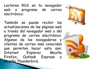 Lectores RSS en tu navegador
web o programa de correo
electrónico:
También se puede recibir las
actualizaciones de las páginas web
a través del navegador web o del
programa de correo electrónico.
Algunos de los navegadores y
clientes de correo más conocidos
que permiten hacer esto son:
Internet Explorer, Mozilla
Firefox, Outlook Express o
Mozilla Thunderbird.
 