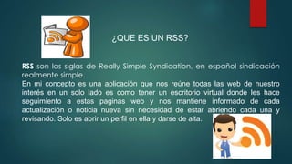 ¿QUE ES UN RSS?
RSS son las siglas de Really Simple Syndication, en español sindicación
realmente simple.
En mi concepto es una aplicación que nos reúne todas las web de nuestro
interés en un solo lado es como tener un escritorio virtual donde les hace
seguimiento a estas paginas web y nos mantiene informado de cada
actualización o noticia nueva sin necesidad de estar abriendo cada una y
revisando. Solo es abrir un perfil en ella y darse de alta.
 