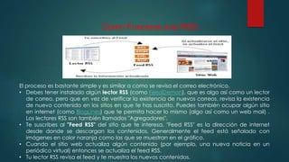 Como Funciona una RSS.
El proceso es bastante simple y es similar a como se revisa el correo electrónico.
• Debes tener instalado algún lector RSS (como FeedDemon), que es algo así como un lector
de correo, pero que en vez de verificar la existencia de nuevos correos, revisa la existencia
de nuevo contenido en los sitios en que te has suscrito. Puedes también ocupar algún sitio
en internet (como BlogLines) que te permita hacer lo mismo (algo así como un web mail) .
Los lectores RSS son también llamados "Agregadores".
• Te suscribes al "Feed RSS" del sitio que te interesa. "Feed RSS" es la dirección de internet
desde donde se descargan los contenidos. Generalmente el feed está señalado con
imágenes en color naranja como las que se muestran en el gráfico.
• Cuando el sitio web actualiza algún contenido (por ejemplo, una nueva noticia en un
periódico virtual) entonces se actualiza el feed RSS.
• Tu lector RSS revisa el feed y te muestra los nuevos contenidos.
 