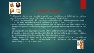Ventajas del RSS
A diferencia de lo que sucede cuando nos suscribimos a boletines de noticias
electrónicos, suscribirnos a un RSS nos ofrece las siguientes ventajas:
• El usuario no tiene que facilitar datos personales ni su dirección de correo electrónico
a nadie, reduciendo la vulnerabilidad frente al SPAM o correo basura.
• No es necesario navegar periódicamente por las webs favoritas para corroborar si
existen novedades, ya que éstas llegan directamente a nuestra pantalla con un solo
clic.
• La suscripción a las páginas de nuestro interés es totalmente individual y privada.
• El usuario es quien decide cada cuánto tiempo abre su lector y así ver las novedades
sin necesidad de molestias en nuestras direcciones de e-mail.
• Eliminar una suscripción es sencillo y se hace en forma automática ya que el lector
rompe la comunicación con la web que publica las novedades cuando se elije
eliminar algún RSS de nuestra lista.
 