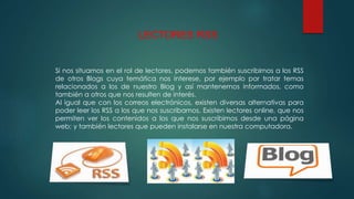 LECTORES RSS
Si nos situamos en el rol de lectores, podemos también suscribirnos a los RSS
de otros Blogs cuya temática nos interese, por ejemplo por tratar temas
relacionados a los de nuestro Blog y así mantenernos informados, como
también a otros que nos resulten de interés.
Al igual que con los correos electrónicos, existen diversas alternativas para
poder leer los RSS a los que nos suscribamos. Existen lectores online, que nos
permiten ver los contenidos a los que nos suscribimos desde una página
web; y también lectores que pueden instalarse en nuestra computadora.
 