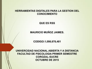 HERRAMIENTAS DIGITALES PARA LA GESTION DEL
CONOCIMIENTO
QUE ES RSS
MAURICIO MUÑOZ JAIMES.
CODIGO:1,098,678,481
UNIVERCIDAD NACIONAL ABIERTA Y A DISTANCIA
FACULTAD DE PSICOLOGIA PRIMER SEMESTRE
COROZAL-SUCRE
OCTUBRE DE 2015
 