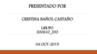 PRESENTADO POR
CRISTINA BAÑOL CASTAÑO
GRUPO
200610_233
04 OCT-2015
 