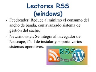 Lectores RSS
(windows)
- Feedreader: Reduce al mínimo el consumo del
ancho de banda, con avanzado sistema de
gestión del cache.
- Newsmonster: Se integra al navegador de
Netscape, fácil de instalar y soporta varios
sistemas operativos.
 