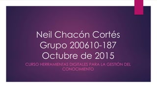 Neil Chacón Cortés
Grupo 200610-187
Octubre de 2015
CURSO HERRAMIENTAS DIGITALES PARA LA GESTIÓN DEL
CONOCIMIENTO
 