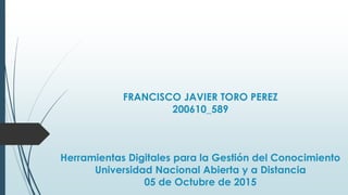 FRANCISCO JAVIER TORO PEREZ
200610_589
Herramientas Digitales para la Gestión del Conocimiento
Universidad Nacional Abierta y a Distancia
05 de Octubre de 2015
 