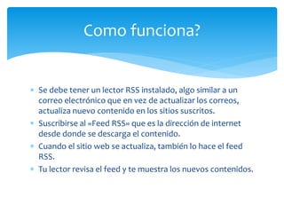  Se debe tener un lector RSS instalado, algo similar a un
correo electrónico que en vez de actualizar los correos,
actualiza nuevo contenido en los sitios suscritos.
Suscribirse al «Feed RSS» que es la dirección de internet
desde donde se descarga el contenido.
Cuando el sitio web se actualiza, también lo hace el feed
RSS.
Tu lector revisa el feed y te muestra los nuevos contenidos.
Como funciona?