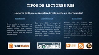 TIPOS DE LECTORES RSS
• Lectores RSS que se instalan directamente en el ordenador:
NewsmonsterFeedreader RssReader
Permite leer las noticias RSS
directamente desde tu escritorio. Este
lector RSS recoge las actualizaciones
corriendo en un segundo plano y en
intervalos de tiempo configurados por el
usuario; además, cada vez que detecta
una actualización, muestra una ventana
de aviso.
Este lector RSS se integra al
navegador de Netscape (no al
Explorer de Windows ni al Mozilla),
se instala de manera muy sencilla y
además soporta varios sistemas
operativos, como Windows, Linux,
OSX, BSD y Solaris.
Es un sencillo y cómodo lector de
feeds RSS para Windows, que
podemos utilizar para mantener
organizada y categorizada nuestra
lista de páginas webs que leemos y
solemos visitar.
 