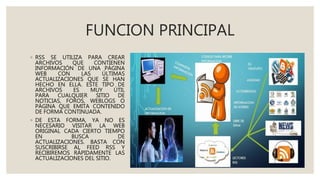 FUNCION PRINCIPAL
◦ RSS SE UTILIZA PARA CREAR
ARCHIVOS QUE CONTIENEN
INFORMACIÓN DE UNA PÁGINA
WEB CON LAS ÚLTIMAS
ACTUALIZACIONES QUE SE HAN
HECHO EN ELLA. ESTE TIPO DE
ARCHIVOS ES MUY ÚTIL
PARA CUALQUIER SITIO DE
NOTICIAS, FOROS, WEBLOGS O
PÁGINA QUE EMITA CONTENIDO
DE FORMA CONTINUADA.
◦ DE ESTA FORMA, YA NO ES
NECESARIO VISITAR LA WEB
ORIGINAL CADA CIERTO TIEMPO
EN BUSCA DE
ACTUALIZACIONES. BASTA CON
SUSCRIBIRSE AL FEED RSS Y
RECIBIREMOS RÁPIDAMENTE LAS
ACTUALIZACIONES DEL SITIO.
 