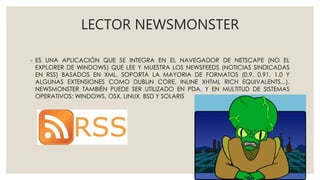 LECTOR NEWSMONSTER
◦ ES UNA APLICACIÓN QUE SE INTEGRA EN EL NAVEGADOR DE NETSCAPE (NO EL
EXPLORER DE WINDOWS) QUE LEE Y MUESTRA LOS NEWSFEEDS (NOTICIAS SINDICADAS
EN RSS) BASADOS EN XML. SOPORTA LA MAYORIA DE FORMATOS (0.9, 0.91, 1.0 Y
ALGUNAS EXTENSIONES COMO DUBLIN CORE, INLINE XHTML RICH EQUIVALENTS...).
NEWSMONSTER TAMBIÉN PUEDE SER UTILIZADO EN PDA, Y EN MULTITUD DE SISTEMAS
OPERATIVOS: WINDOWS, OSX, LINUX, BSD Y SOLARIS
 