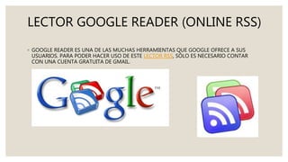 LECTOR GOOGLE READER (ONLINE RSS)
◦ GOOGLE READER ES UNA DE LAS MUCHAS HERRAMIENTAS QUE GOOGLE OFRECE A SUS
USUARIOS. PARA PODER HACER USO DE ESTE LECTOR RSS, SÓLO ES NECESARIO CONTAR
CON UNA CUENTA GRATUITA DE GMAIL.
 