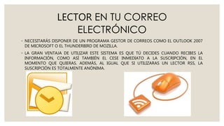 LECTOR EN TU CORREO
ELECTRÓNICO
◦ NECESITARÁS DISPONER DE UN PROGRAMA GESTOR DE CORREOS COMO EL OUTLOOK 2007
DE MICROSOFT O EL THUNDERBIRD DE MOZILLA.
◦ LA GRAN VENTAJA DE UTILIZAR ESTE SISTEMA ES QUE TÚ DECIDES CUANDO RECIBES LA
INFORMACIÓN, COMO ASÍ TAMBIÉN EL CESE INMEDIATO A LA SUSCRIPCIÓN, EN EL
MOMENTO QUE QUIERAS. ADEMÁS, AL IGUAL QUE SI UTILIZARAS UN LECTOR RSS, LA
SUSCRIPCIÓN ES TOTALMENTE ANÓNIMA.
 