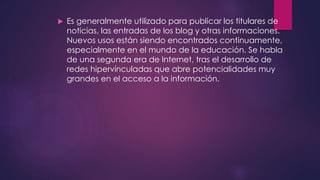  Es generalmente utilizado para publicar los titulares de
noticias, las entradas de los blog y otras informaciones.
Nuevos usos están siendo encontrados continuamente,
especialmente en el mundo de la educación. Se habla
de una segunda era de Internet, tras el desarrollo de
redes hipervínculadas que abre potencialidades muy
grandes en el acceso a la información.
 