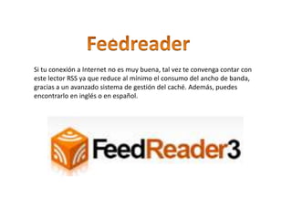Si tu conexión a Internet no es muy buena, tal vez te convenga contar con
este lector RSS ya que reduce al mínimo el consumo del ancho de banda,
gracias a un avanzado sistema de gestión del caché. Además, puedes
encontrarlo en inglés o en español.
.