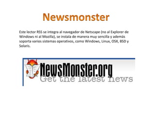Este lector RSS se integra al navegador de Netscape (no al Explorer de
Windows ni al Mozilla), se instala de manera muy sencilla y además
soporta varios sistemas operativos, como Windows, Linux, OSX, BSD y
Solaris.