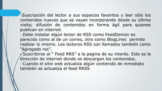 •Suscripción del lector a sus espacios favoritos y leer sólo los
contenidos nuevos que se vayan incorporando desde su última
visita; difusión de contenidos en forma ágil para quienes
publican en internet.
• Debe instalar algún lector de RSS como FeedDemon es
parecido como al de un correo, otro como BlogLines permite
realizar lo mismo. Los lectores RSS son llamados también como
“Agregado res”.
• Suscribirse al “ Feed RRS” a la pagina de su interés. Este es la
dirección de internet donde se descargan los contenidos.
• Cuando el sitio web actualiza algún contenido de inmediato
también se actualiza el feed RRSS
 