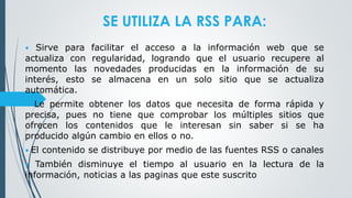 SE UTILIZA LA RSS PARA:
• Sirve para facilitar el acceso a la información web que se
actualiza con regularidad, logrando que el usuario recupere al
momento las novedades producidas en la información de su
interés, esto se almacena en un solo sitio que se actualiza
automática.
• Le permite obtener los datos que necesita de forma rápida y
precisa, pues no tiene que comprobar los múltiples sitios que
ofrecen los contenidos que le interesan sin saber si se ha
producido algún cambio en ellos o no.
• El contenido se distribuye por medio de las fuentes RSS o canales
• También disminuye el tiempo al usuario en la lectura de la
información, noticias a las paginas que este suscrito
 