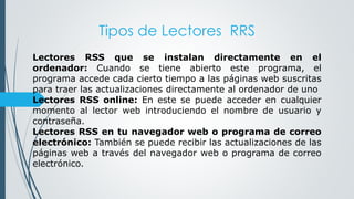Tipos de Lectores RRS
Lectores RSS que se instalan directamente en el
ordenador: Cuando se tiene abierto este programa, el
programa accede cada cierto tiempo a las páginas web suscritas
para traer las actualizaciones directamente al ordenador de uno
Lectores RSS online: En este se puede acceder en cualquier
momento al lector web introduciendo el nombre de usuario y
contraseña.
Lectores RSS en tu navegador web o programa de correo
electrónico: También se puede recibir las actualizaciones de las
páginas web a través del navegador web o programa de correo
electrónico.
 