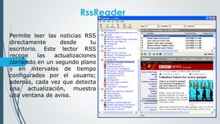 RssReader
Permite leer las noticias RSS
directamente desde tu
escritorio. Este lector RSS
recoge las actualizaciones
corriendo en un segundo plano
y en intervalos de tiempo
configurados por el usuario;
además, cada vez que detecta
una actualización, muestra
una ventana de aviso.
 