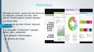 Netvibes
Netvibes es tener aparte del escritorio de
tu máquina, cuentas con otro, pero
virtual. Enesta página puedes agregar:
•un lector RSS
• una cuenta de mail (Gmail, Hotmail,
Yahoo, etc)
• un buscador “multimotor” (google,
yahoo, msn, wikipedia)
• una estación metereológica
• un sistema de notas.
 