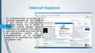 Internet Explorer
Su funcionamiento es similar al ya
conocido apartado de “favoritos” en
el que incluías tus páginas web
favoritas. Ahora, con la opción de
“fuentes” podrás agregar también
enlaces a tus páginas web favoritas,
pero con la ventaja que cada vez que
se actualicen, podrás ver las
actualizaciones en tu navegador,
pero sin la necesidad de ingresar a
tu página web.
 