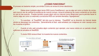 ¿COMO FUNCIONA?
El proceso es bastante simple y es similar a como se revisa el correo electrónico.
• Debes tener instalado algún lector RSS (como FeedDemon), que es algo así como un lector de correo,
pero que en vez de verificar la existencia de nuevos correos, revisa la existencia de nuevo contenido en los sitios
en que te has suscrito. Puedes también ocupar algún sitio en internet (como BlogLines) que te permite hacer lo
mismo (algo así como un webmail) Los lectores RSS son también llamados “Agregadores”.
• Te suscribes al “FeedRSS” del sitio que te interesa. “FeedRSS” es la dirección de internet desde
donde se descargan los contenidos. Generalmente el feed está señalado con imágenes en color naranja como
las muestras el grafico.
• Cuando el sitio web actualiza algún contenido (por ejemplo, una nueva noticia en un periodo virtual)
entonces se actualiza en feedRSS.
• Tu lector RSS revisa el feed te muestra los nuevos contenidos.
 