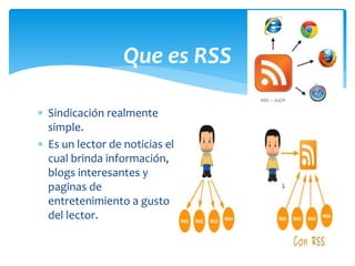  Sindicación realmente
simple.
 Es un lector de noticias el
cual brinda información,
blogs interesantes y
paginas de
entretenimiento a gusto
del lector.
Que es RSS
 