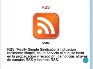 RSS
RSS (Really Simple Sindication) indicación
realmente simple, es un servicio el cual se basa
en la propagación y recepción de noticias atraves
de canales RSS y lectores RSS.
ICONO
 