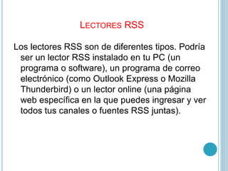 LECTORES RSS
Los lectores RSS son de diferentes tipos. Podría
ser un lector RSS instalado en tu PC (un
programa o software), un programa de correo
electrónico (como Outlook Express o Mozilla
Thunderbird) o un lector online (una página
web específica en la que puedes ingresar y ver
todos tus canales o fuentes RSS juntas).
 