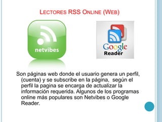 LECTORES RSS ONLINE (WEB)
Son páginas web donde el usuario genera un perfil,
(cuenta) y se subscribe en la página, según el
perfil la pagina se encarga de actualizar la
información requerida. Algunos de los programas
online más populares son Netvibes o Google
Reader.
 