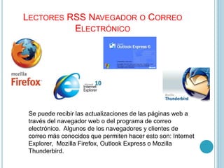 LECTORES RSS NAVEGADOR O CORREO
ELECTRÓNICO
Se puede recibir las actualizaciones de las páginas web a
través del navegador web o del programa de correo
electrónico. Algunos de los navegadores y clientes de
correo más conocidos que permiten hacer esto son: Internet
Explorer, Mozilla Firefox, Outlook Express o Mozilla
Thunderbird.
 