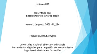lectores RSS
presentado por:
Edgard Mauricio Alvarez Tique
Numero de grupo:200610A_224
Fecha: 07/0ctubre/2015
universidad nacional abierta y a distancia
herramientas digitales para la gestión del conocimiento
Ingeniero industrial en formación
 