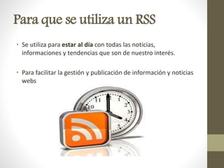 Para que se utiliza un RSS
• Se utiliza para estar al día con todas las noticias,
informaciones y tendencias que son de nuestro interés.
• Para facilitar la gestión y publicación de información y noticias
webs
 