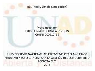 RSS (Really Simple Syndication)
Presentado por:
LUIS FERMÍN CORREA RINCÓN
Grupo: 200610_66
UNIVERSIDAD NACIONAL ABIERTA Y A DISTACIA –“UNAD”
HERRAMIENTAS DIGITALES PARA LA GESTIÓN DEL CONOCIMIENTO
BOGOTÁ D.C.
2015
 