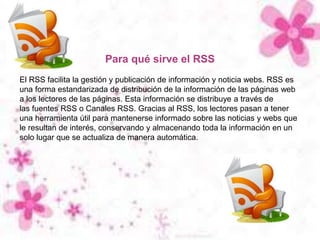 GRACIAS POR ATENCIÓN
Para qué sirve el RSS
El RSS facilita la gestión y publicación de información y noticia webs. RSS es
una forma estandarizada de distribución de la información de las páginas web
a los lectores de las páginas. Esta información se distribuye a través de
las fuentes RSS o Canales RSS. Gracias al RSS, los lectores pasan a tener
una herramienta útil para mantenerse informado sobre las noticias y webs que
le resultan de interés, conservando y almacenando toda la información en un
solo lugar que se actualiza de manera automática.
 